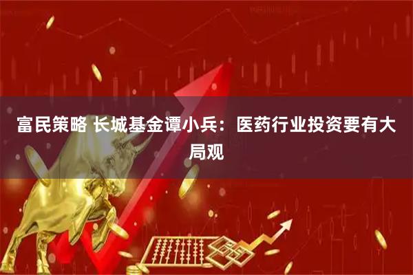富民策略 长城基金谭小兵：医药行业投资要有大局观