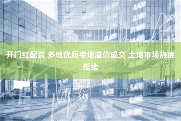 开门红配资 多地优质宅地溢价成交 土地市场热度延续