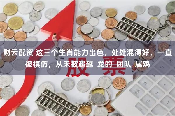 财云配资 这三个生肖能力出色，处处混得好，一直被模仿，从未被超越_龙的_团队_属鸡