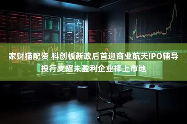 家财猫配资 科创板新政后首迎商业航天IPO辅导投行支招未盈利企业择上市地