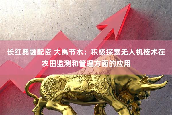 长红典融配资 大禹节水：积极探索无人机技术在农田监测和管理方面的应用
