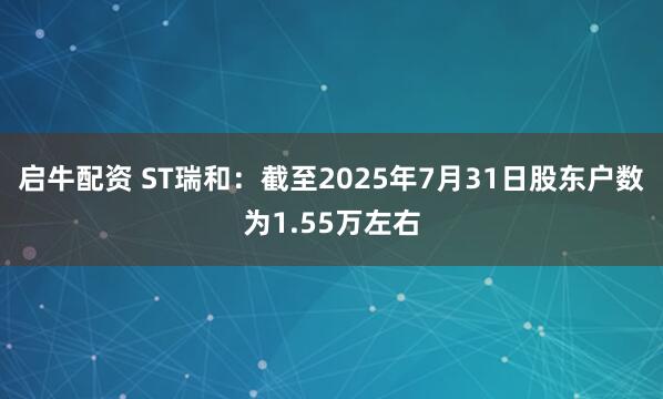 启牛配资 ST瑞和：截至2025年7月31日股东户数为1.55万左右