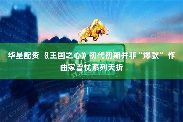 华星配资 《王国之心》初代初期并非“爆款” 作曲家曾忧系列夭折