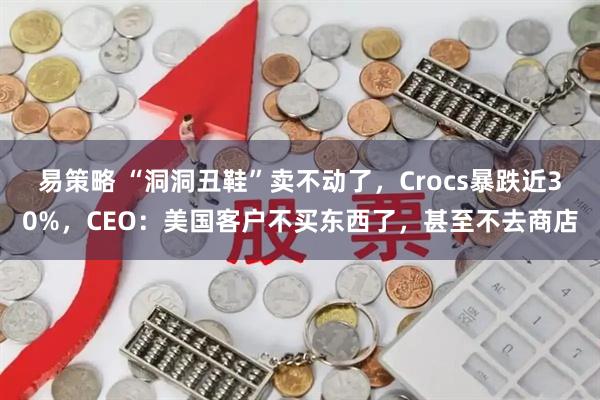 易策略 “洞洞丑鞋”卖不动了，Crocs暴跌近30%，CEO：美国客户不买东西了，甚至不去商店