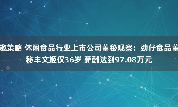 趣策略 休闲食品行业上市公司董秘观察：劲仔食品董秘丰文姬仅36岁 薪酬达到97.08万元