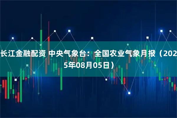 长江金融配资 中央气象台：全国农业气象月报（2025年08月05日）