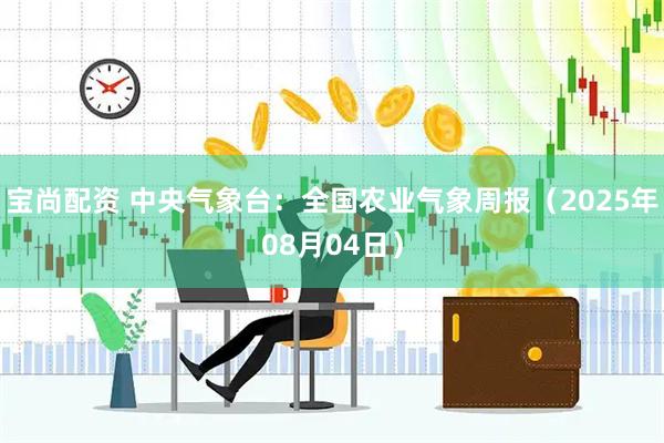 宝尚配资 中央气象台：全国农业气象周报（2025年08月04日）