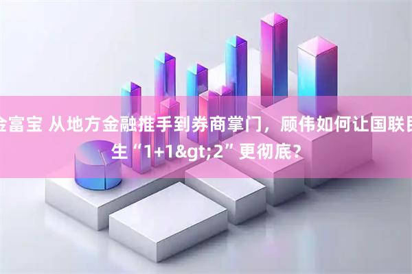 金富宝 从地方金融推手到券商掌门，顾伟如何让国联民生“1+1>2”更彻底？