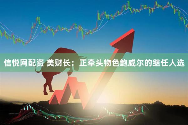 信悦网配资 美财长：正牵头物色鲍威尔的继任人选
