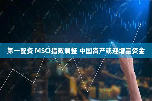 第一配资 MSCI指数调整 中国资产或迎增量资金