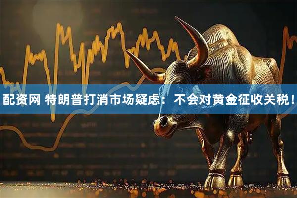配资网 特朗普打消市场疑虑：不会对黄金征收关税！