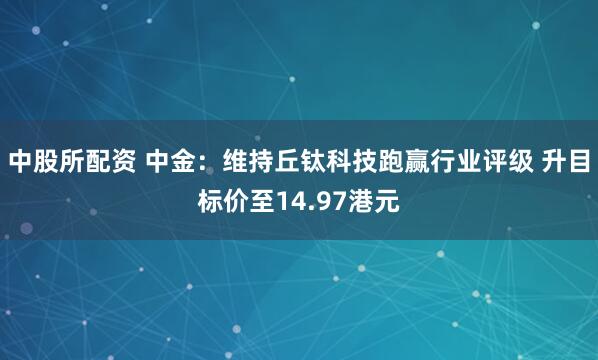 中股所配资 中金：维持丘钛科技跑赢行业评级 升目标价至14.97港元