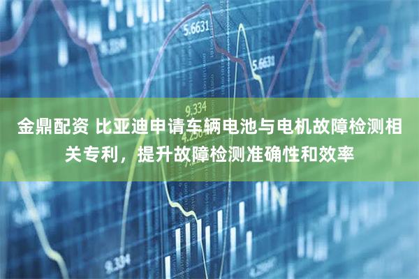 金鼎配资 比亚迪申请车辆电池与电机故障检测相关专利，提升故障检测准确性和效率