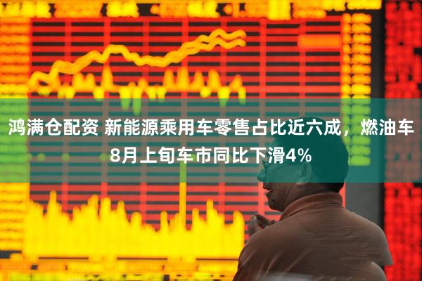 鸿满仓配资 新能源乘用车零售占比近六成，燃油车8月上旬车市同比下滑4%