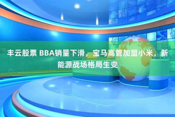 丰云股票 BBA销量下滑，宝马高管加盟小米，新能源战场格局生变