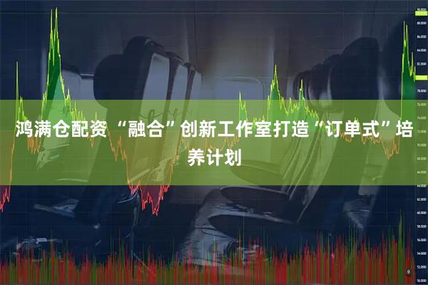 鸿满仓配资 “融合”创新工作室打造“订单式”培养计划