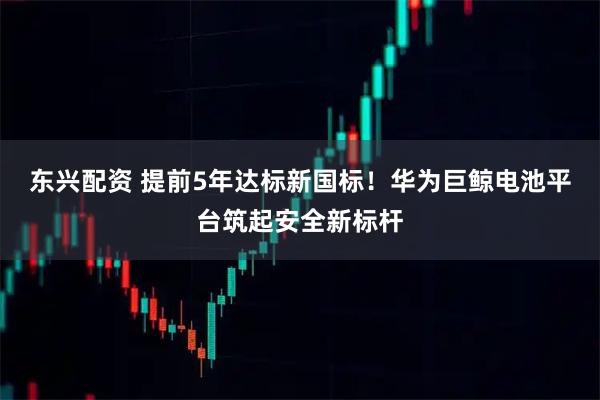 东兴配资 提前5年达标新国标！华为巨鲸电池平台筑起安全新标杆