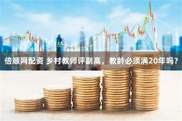倍顺网配资 乡村教师评副高，教龄必须满20年吗？