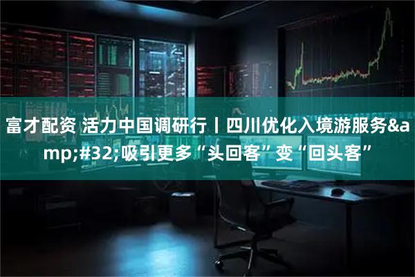 富才配资 活力中国调研行丨四川优化入境游服务&#32;吸引更多“头回客”变“回头客”