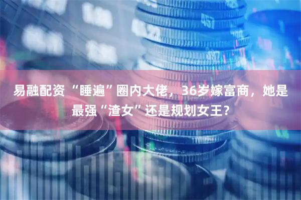 易融配资 “睡遍”圈内大佬，36岁嫁富商，她是最强“渣女”还是规划女王？