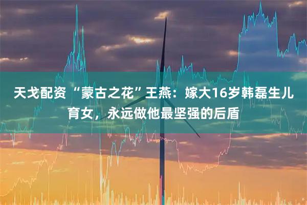 天戈配资 “蒙古之花”王燕：嫁大16岁韩磊生儿育女，永远做他最坚强的后盾