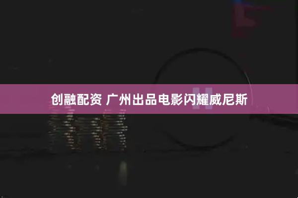 创融配资 广州出品电影闪耀威尼斯