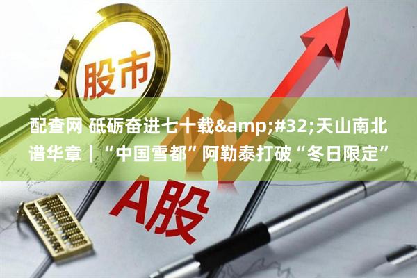配查网 砥砺奋进七十载&#32;天山南北谱华章｜“中国雪都”阿勒泰打破“冬日限定”