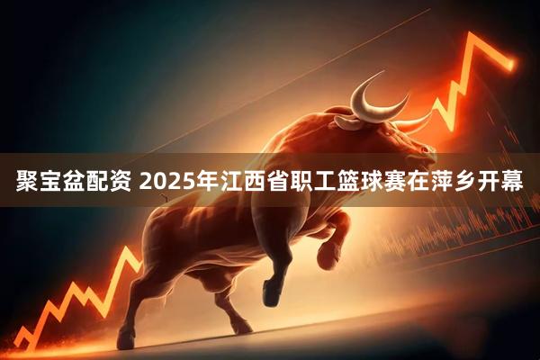 聚宝盆配资 2025年江西省职工篮球赛在萍乡开幕