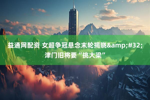 益通网配资 女超争冠悬念末轮揭晓&#32;津门旧将要“挑大梁”