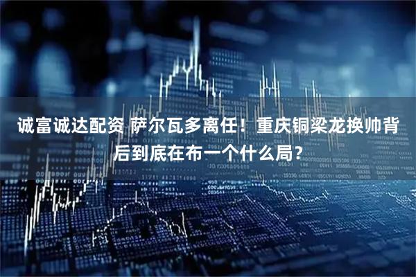 诚富诚达配资 萨尔瓦多离任！重庆铜梁龙换帅背后到底在布一个什么局？