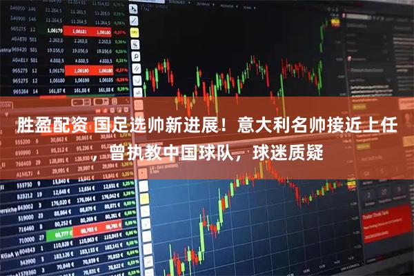 胜盈配资 国足选帅新进展！意大利名帅接近上任，曾执教中国球队，球迷质疑