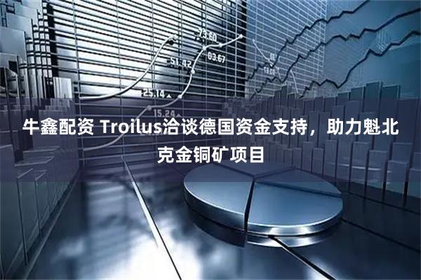 牛鑫配资 Troilus洽谈德国资金支持，助力魁北克金铜矿项目