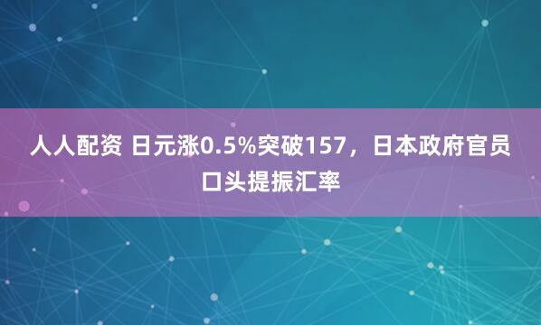 人人配资 日元涨0.5%突破157，日本政府官员口头提振汇率