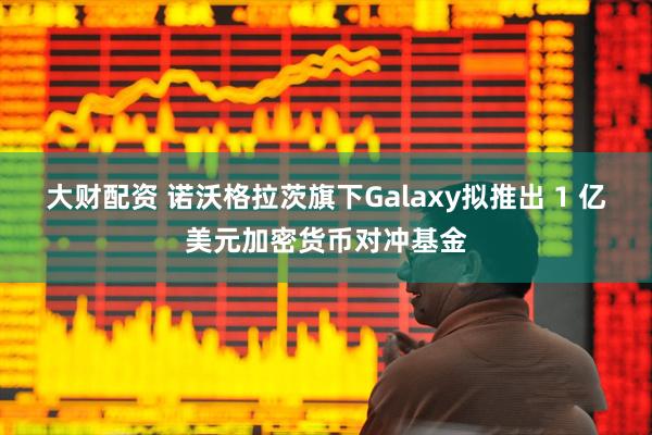 大财配资 诺沃格拉茨旗下Galaxy拟推出 1 亿美元加密货币对冲基金
