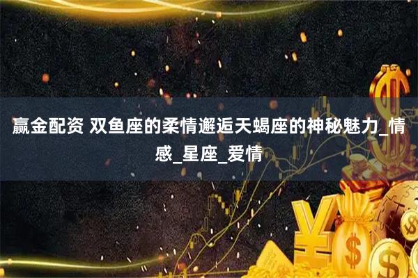 赢金配资 双鱼座的柔情邂逅天蝎座的神秘魅力_情感_星座_爱情