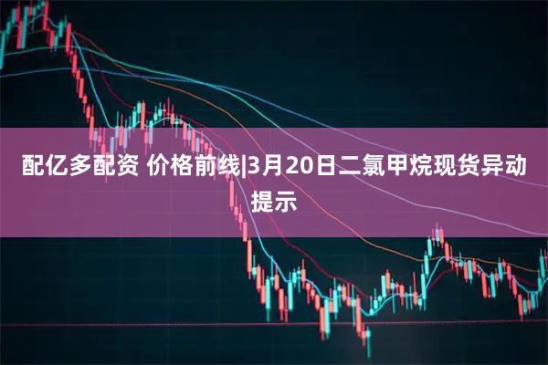 配亿多配资 价格前线|3月20日二氯甲烷现货异动提示