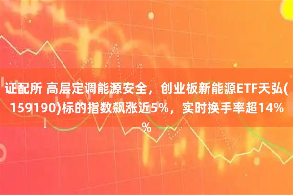 证配所 高层定调能源安全，创业板新能源ETF天弘(159190)标的指数飙涨近5%，实时换手率超14%
