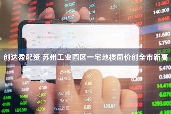 创达盈配资 苏州工业园区一宅地楼面价创全市新高