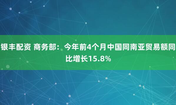 银丰配资 商务部：今年前4个月中国同南亚贸易额同比增长15.8%
