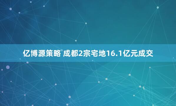 亿博源策略 成都2宗宅地16.1亿元成交